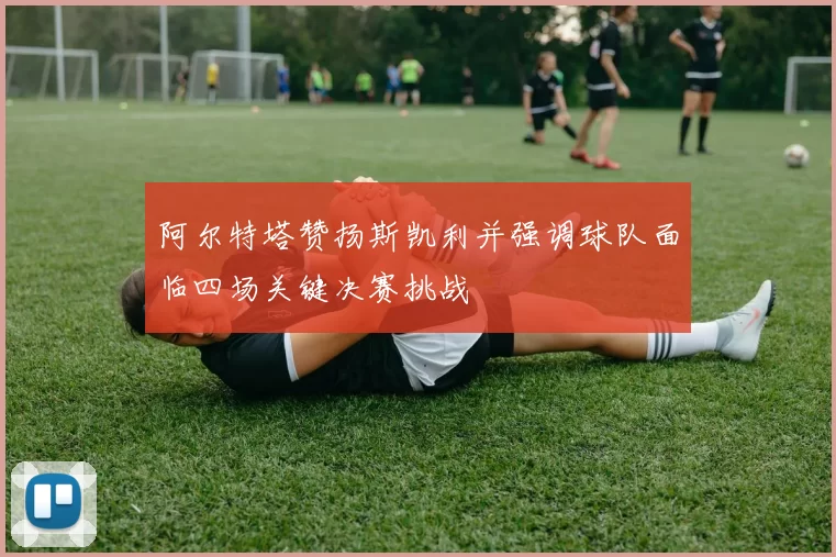 阿尔特塔赞扬斯凯利并强调球队面临四场关键决赛挑战
