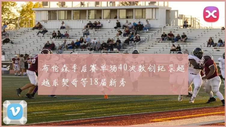 布伦森季后赛单场40次数创纪录超越东契奇等18届新秀