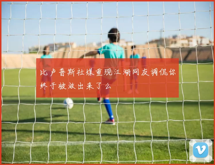 比卢普斯社媒重现江湖网友调侃你终于被放出来了么