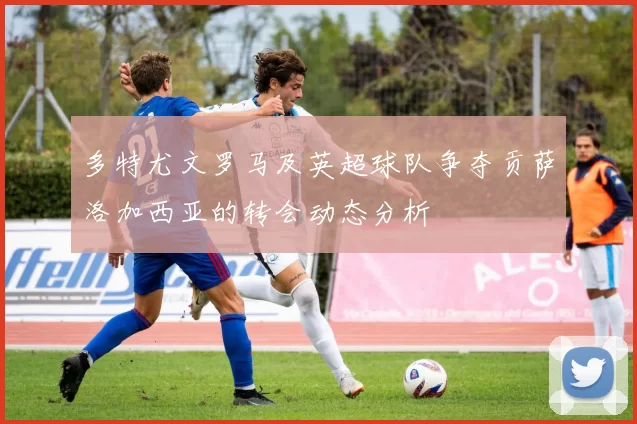 多特尤文罗马及英超球队争夺贡萨洛加西亚的转会动态分析