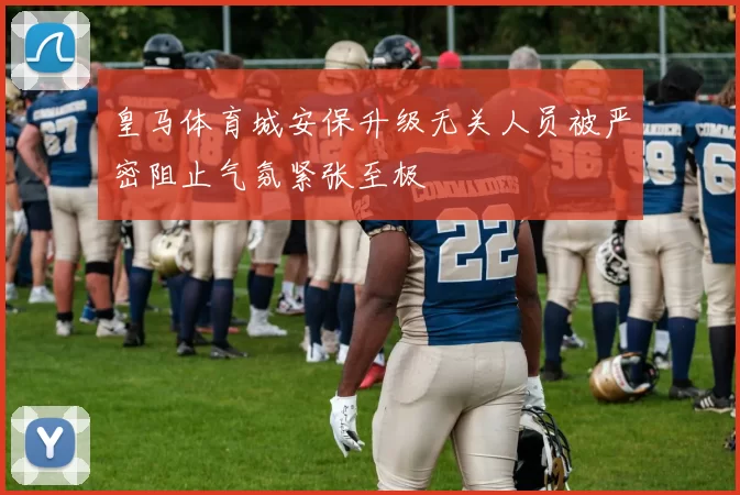 皇马体育城安保升级无关人员被严密阻止气氛紧张至极