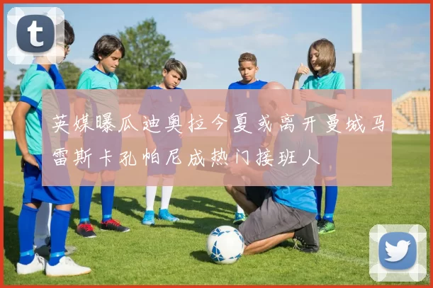英媒曝瓜迪奥拉今夏或离开曼城马雷斯卡孔帕尼成热门接班人