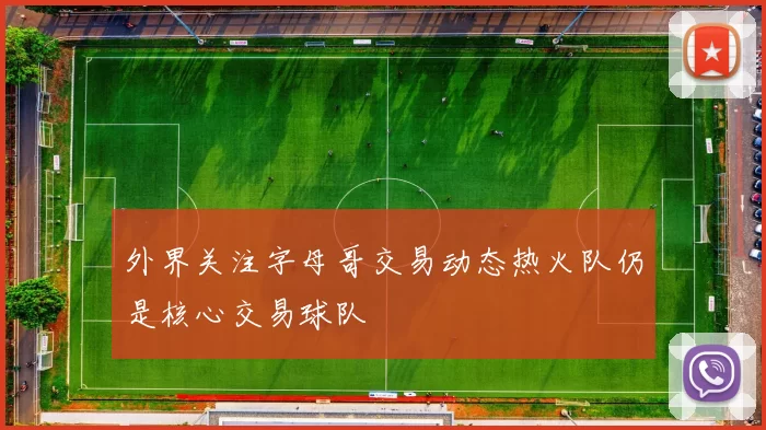 外界关注字母哥交易动态热火队仍是核心交易球队
