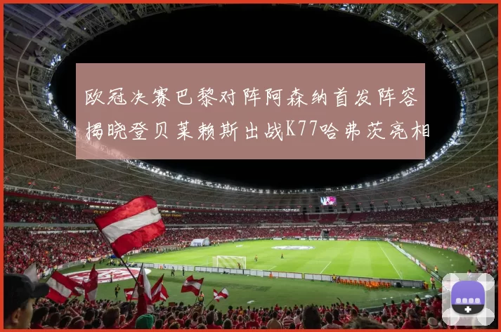 欧冠决赛巴黎对阵阿森纳首发阵容揭晓登贝莱赖斯出战K77哈弗茨亮相