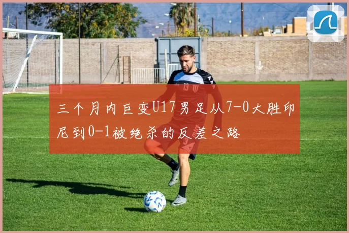 三个月内巨变U17男足从7-0大胜印尼到0-1被绝杀的反差之路