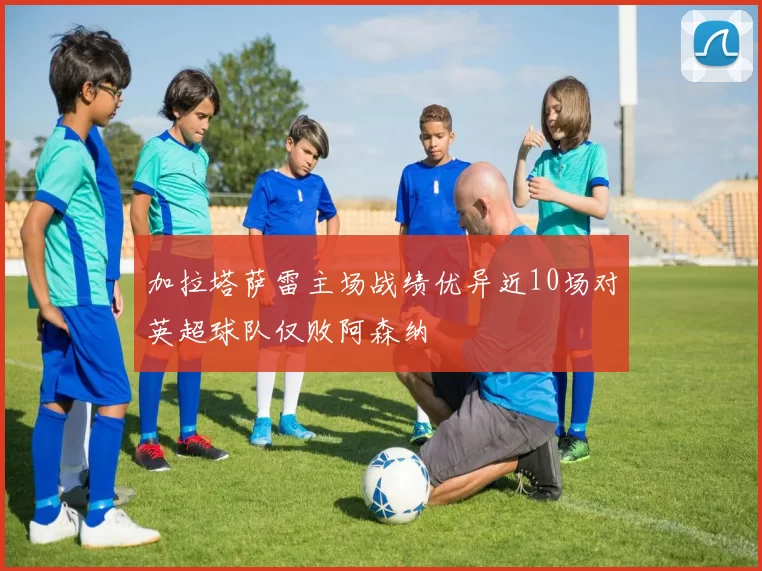 加拉塔萨雷主场战绩优异近10场对英超球队仅败阿森纳