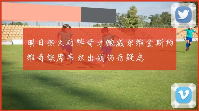 明日热火对阵奇才鲍威尔维金斯约维奇缺席韦尔出战仍存疑虑